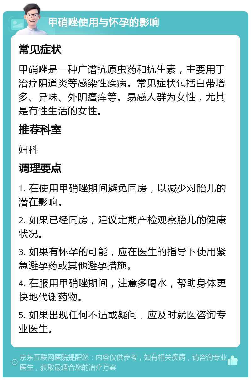 甲硝唑使用与怀孕的影响 常见症状 甲硝唑是一种广谱抗原虫药和抗生素，主要用于治疗阴道炎等感染性疾病。常见症状包括白带增多、异味、外阴瘙痒等。易感人群为女性，尤其是有性生活的女性。 推荐科室 妇科 调理要点 1. 在使用甲硝唑期间避免同房，以减少对胎儿的潜在影响。 2. 如果已经同房，建议定期产检观察胎儿的健康状况。 3. 如果有怀孕的可能，应在医生的指导下使用紧急避孕药或其他避孕措施。 4. 在服用甲硝唑期间，注意多喝水，帮助身体更快地代谢药物。 5. 如果出现任何不适或疑问，应及时就医咨询专业医生。