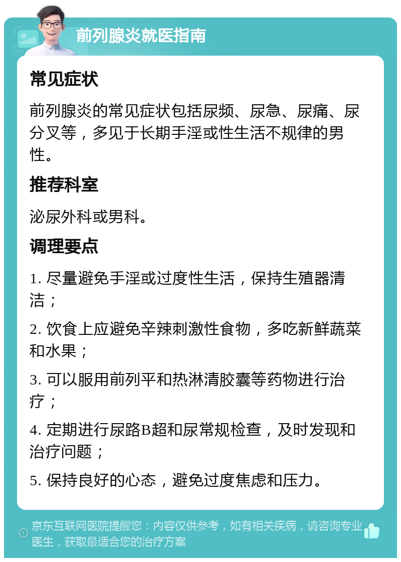 前列腺炎就医指南 常见症状 前列腺炎的常见症状包括尿频、尿急、尿痛、尿分叉等，多见于长期手淫或性生活不规律的男性。 推荐科室 泌尿外科或男科。 调理要点 1. 尽量避免手淫或过度性生活，保持生殖器清洁； 2. 饮食上应避免辛辣刺激性食物，多吃新鲜蔬菜和水果； 3. 可以服用前列平和热淋清胶囊等药物进行治疗； 4. 定期进行尿路B超和尿常规检查，及时发现和治疗问题； 5. 保持良好的心态，避免过度焦虑和压力。