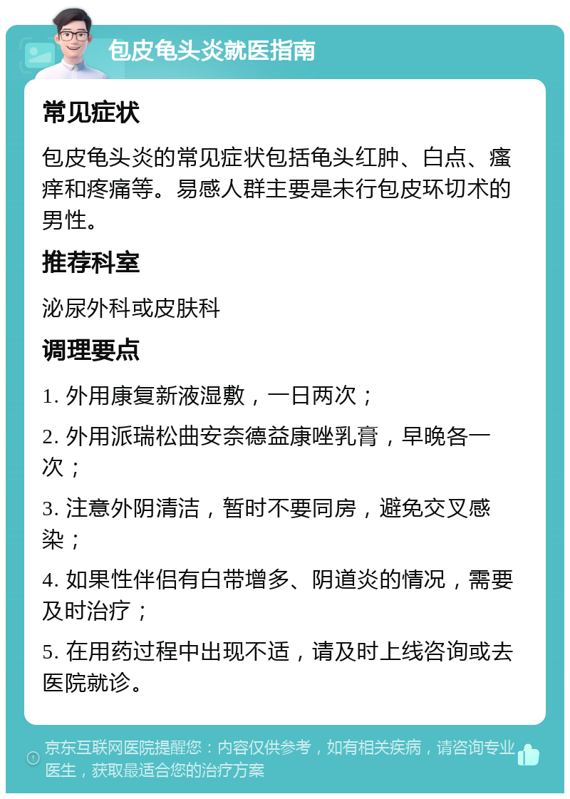 包皮龟头炎就医指南 常见症状 包皮龟头炎的常见症状包括龟头红肿、白点、瘙痒和疼痛等。易感人群主要是未行包皮环切术的男性。 推荐科室 泌尿外科或皮肤科 调理要点 1. 外用康复新液湿敷，一日两次； 2. 外用派瑞松曲安奈德益康唑乳膏，早晚各一次； 3. 注意外阴清洁，暂时不要同房，避免交叉感染； 4. 如果性伴侣有白带增多、阴道炎的情况，需要及时治疗； 5. 在用药过程中出现不适，请及时上线咨询或去医院就诊。