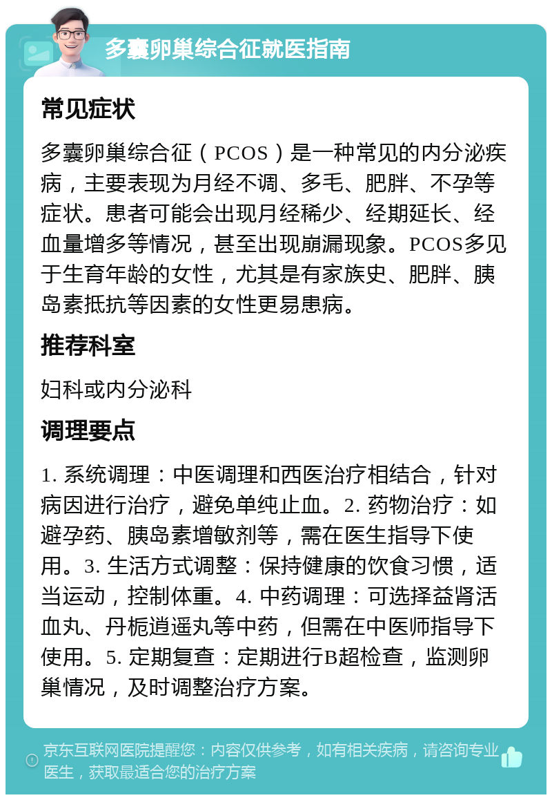 多囊卵巢综合征就医指南 常见症状 多囊卵巢综合征（PCOS）是一种常见的内分泌疾病，主要表现为月经不调、多毛、肥胖、不孕等症状。患者可能会出现月经稀少、经期延长、经血量增多等情况，甚至出现崩漏现象。PCOS多见于生育年龄的女性，尤其是有家族史、肥胖、胰岛素抵抗等因素的女性更易患病。 推荐科室 妇科或内分泌科 调理要点 1. 系统调理：中医调理和西医治疗相结合，针对病因进行治疗，避免单纯止血。2. 药物治疗：如避孕药、胰岛素增敏剂等，需在医生指导下使用。3. 生活方式调整：保持健康的饮食习惯，适当运动，控制体重。4. 中药调理：可选择益肾活血丸、丹栀逍遥丸等中药，但需在中医师指导下使用。5. 定期复查：定期进行B超检查，监测卵巢情况，及时调整治疗方案。