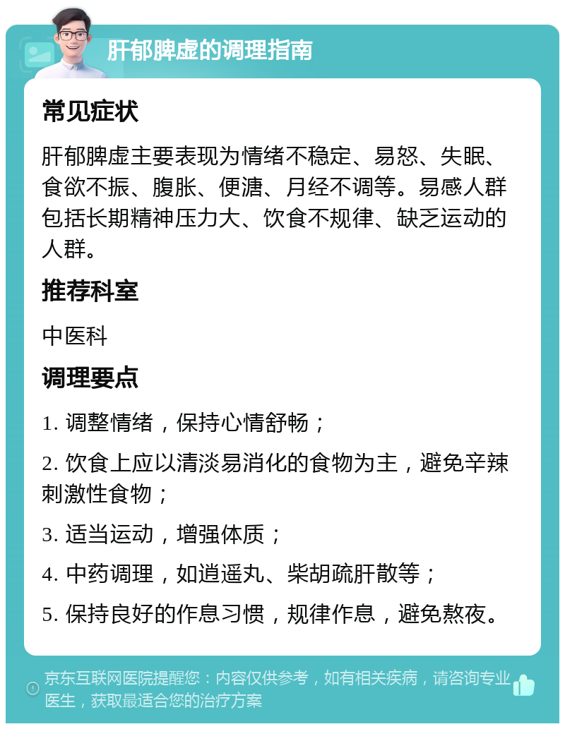 肝郁脾虚的调理指南 常见症状 肝郁脾虚主要表现为情绪不稳定、易怒、失眠、食欲不振、腹胀、便溏、月经不调等。易感人群包括长期精神压力大、饮食不规律、缺乏运动的人群。 推荐科室 中医科 调理要点 1. 调整情绪，保持心情舒畅； 2. 饮食上应以清淡易消化的食物为主，避免辛辣刺激性食物； 3. 适当运动，增强体质； 4. 中药调理，如逍遥丸、柴胡疏肝散等； 5. 保持良好的作息习惯，规律作息，避免熬夜。