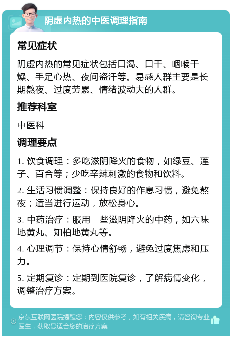 阴虚内热的中医调理指南 常见症状 阴虚内热的常见症状包括口渴、口干、咽喉干燥、手足心热、夜间盗汗等。易感人群主要是长期熬夜、过度劳累、情绪波动大的人群。 推荐科室 中医科 调理要点 1. 饮食调理：多吃滋阴降火的食物，如绿豆、莲子、百合等；少吃辛辣刺激的食物和饮料。 2. 生活习惯调整：保持良好的作息习惯，避免熬夜；适当进行运动，放松身心。 3. 中药治疗：服用一些滋阴降火的中药，如六味地黄丸、知柏地黄丸等。 4. 心理调节：保持心情舒畅，避免过度焦虑和压力。 5. 定期复诊：定期到医院复诊，了解病情变化，调整治疗方案。