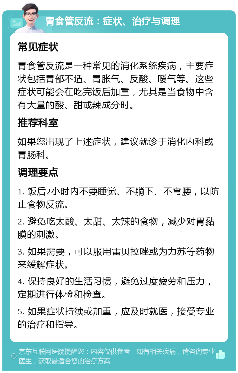 胃食管反流：症状、治疗与调理 常见症状 胃食管反流是一种常见的消化系统疾病，主要症状包括胃部不适、胃胀气、反酸、嗳气等。这些症状可能会在吃完饭后加重，尤其是当食物中含有大量的酸、甜或辣成分时。 推荐科室 如果您出现了上述症状，建议就诊于消化内科或胃肠科。 调理要点 1. 饭后2小时内不要睡觉、不躺下、不弯腰，以防止食物反流。 2. 避免吃太酸、太甜、太辣的食物，减少对胃黏膜的刺激。 3. 如果需要，可以服用雷贝拉唑或为力苏等药物来缓解症状。 4. 保持良好的生活习惯，避免过度疲劳和压力，定期进行体检和检查。 5. 如果症状持续或加重，应及时就医，接受专业的治疗和指导。