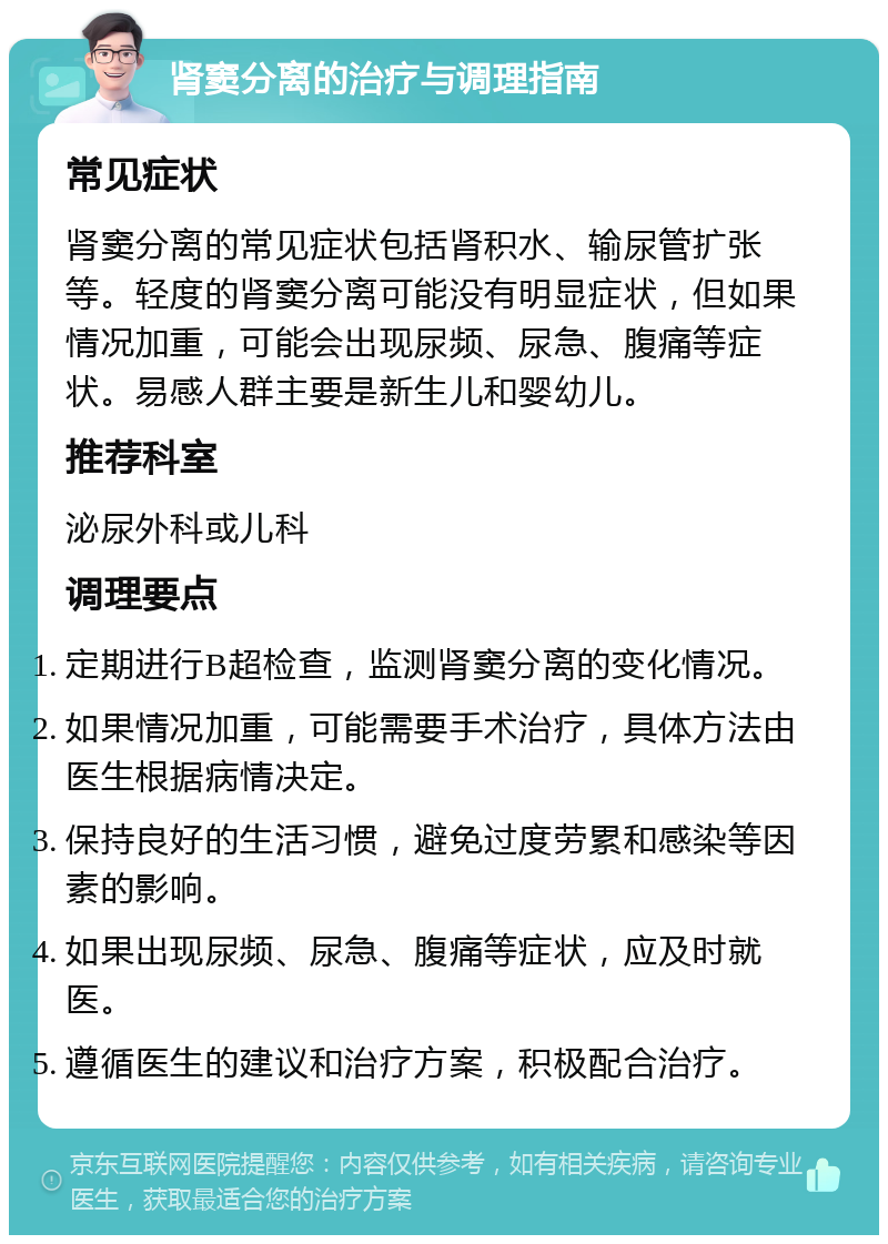 肾窦分离的治疗与调理指南 常见症状 肾窦分离的常见症状包括肾积水、输尿管扩张等。轻度的肾窦分离可能没有明显症状，但如果情况加重，可能会出现尿频、尿急、腹痛等症状。易感人群主要是新生儿和婴幼儿。 推荐科室 泌尿外科或儿科 调理要点 定期进行B超检查，监测肾窦分离的变化情况。 如果情况加重，可能需要手术治疗，具体方法由医生根据病情决定。 保持良好的生活习惯，避免过度劳累和感染等因素的影响。 如果出现尿频、尿急、腹痛等症状，应及时就医。 遵循医生的建议和治疗方案，积极配合治疗。