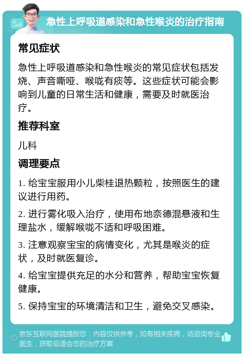 急性上呼吸道感染和急性喉炎的治疗指南 常见症状 急性上呼吸道感染和急性喉炎的常见症状包括发烧、声音嘶哑、喉咙有痰等。这些症状可能会影响到儿童的日常生活和健康，需要及时就医治疗。 推荐科室 儿科 调理要点 1. 给宝宝服用小儿柴桂退热颗粒，按照医生的建议进行用药。 2. 进行雾化吸入治疗，使用布地奈德混悬液和生理盐水，缓解喉咙不适和呼吸困难。 3. 注意观察宝宝的病情变化，尤其是喉炎的症状，及时就医复诊。 4. 给宝宝提供充足的水分和营养，帮助宝宝恢复健康。 5. 保持宝宝的环境清洁和卫生，避免交叉感染。