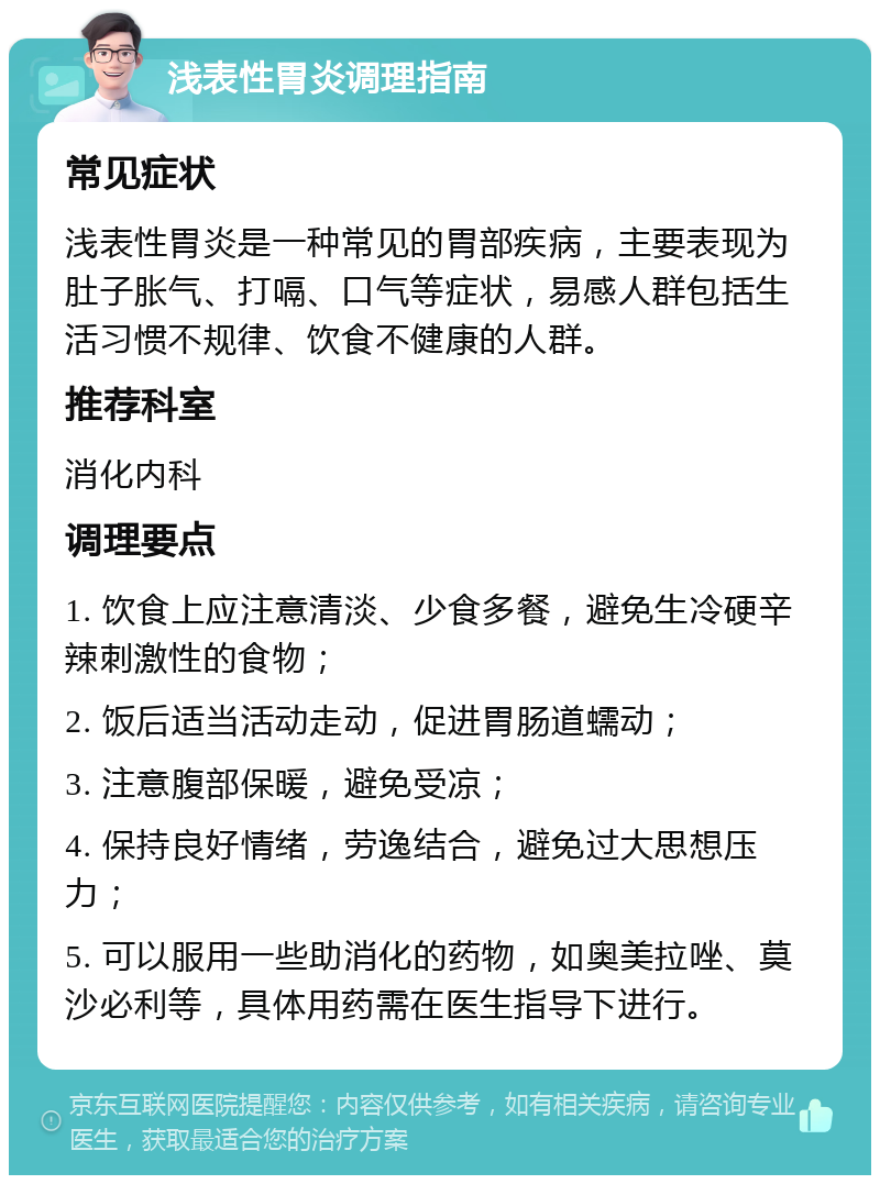 浅表性胃炎调理指南 常见症状 浅表性胃炎是一种常见的胃部疾病，主要表现为肚子胀气、打嗝、口气等症状，易感人群包括生活习惯不规律、饮食不健康的人群。 推荐科室 消化内科 调理要点 1. 饮食上应注意清淡、少食多餐，避免生冷硬辛辣刺激性的食物； 2. 饭后适当活动走动，促进胃肠道蠕动； 3. 注意腹部保暖，避免受凉； 4. 保持良好情绪，劳逸结合，避免过大思想压力； 5. 可以服用一些助消化的药物，如奥美拉唑、莫沙必利等，具体用药需在医生指导下进行。