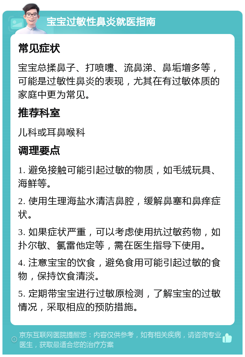 宝宝过敏性鼻炎就医指南 常见症状 宝宝总揉鼻子、打喷嚏、流鼻涕、鼻垢增多等，可能是过敏性鼻炎的表现，尤其在有过敏体质的家庭中更为常见。 推荐科室 儿科或耳鼻喉科 调理要点 1. 避免接触可能引起过敏的物质，如毛绒玩具、海鲜等。 2. 使用生理海盐水清洁鼻腔，缓解鼻塞和鼻痒症状。 3. 如果症状严重，可以考虑使用抗过敏药物，如扑尔敏、氯雷他定等，需在医生指导下使用。 4. 注意宝宝的饮食，避免食用可能引起过敏的食物，保持饮食清淡。 5. 定期带宝宝进行过敏原检测，了解宝宝的过敏情况，采取相应的预防措施。