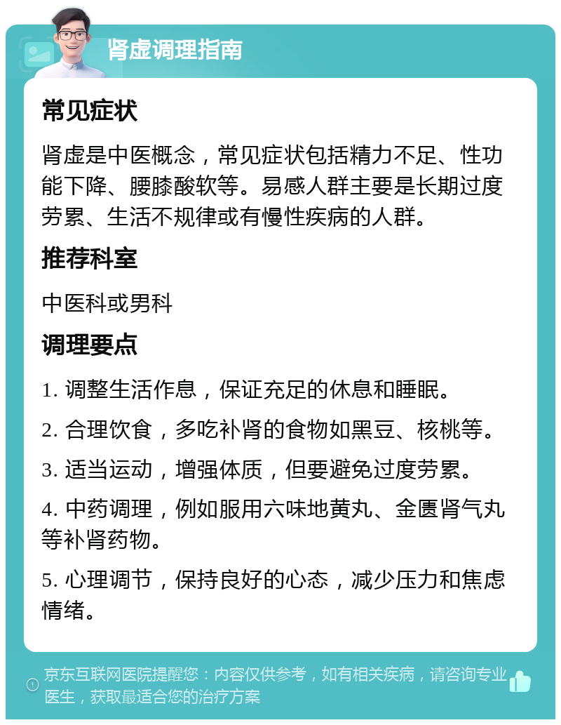 肾虚调理指南 常见症状 肾虚是中医概念，常见症状包括精力不足、性功能下降、腰膝酸软等。易感人群主要是长期过度劳累、生活不规律或有慢性疾病的人群。 推荐科室 中医科或男科 调理要点 1. 调整生活作息，保证充足的休息和睡眠。 2. 合理饮食，多吃补肾的食物如黑豆、核桃等。 3. 适当运动，增强体质，但要避免过度劳累。 4. 中药调理，例如服用六味地黄丸、金匮肾气丸等补肾药物。 5. 心理调节，保持良好的心态，减少压力和焦虑情绪。