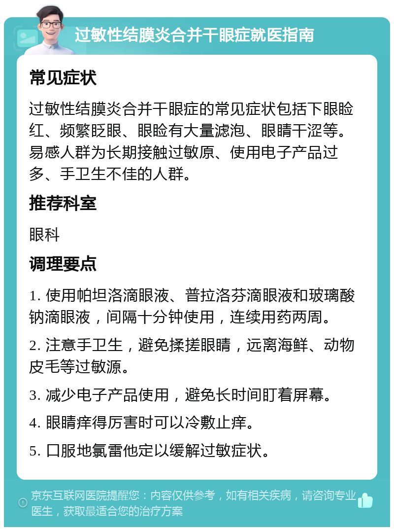 过敏性结膜炎合并干眼症就医指南 常见症状 过敏性结膜炎合并干眼症的常见症状包括下眼睑红、频繁眨眼、眼睑有大量滤泡、眼睛干涩等。易感人群为长期接触过敏原、使用电子产品过多、手卫生不佳的人群。 推荐科室 眼科 调理要点 1. 使用帕坦洛滴眼液、普拉洛芬滴眼液和玻璃酸钠滴眼液，间隔十分钟使用，连续用药两周。 2. 注意手卫生，避免揉搓眼睛，远离海鲜、动物皮毛等过敏源。 3. 减少电子产品使用，避免长时间盯着屏幕。 4. 眼睛痒得厉害时可以冷敷止痒。 5. 口服地氯雷他定以缓解过敏症状。