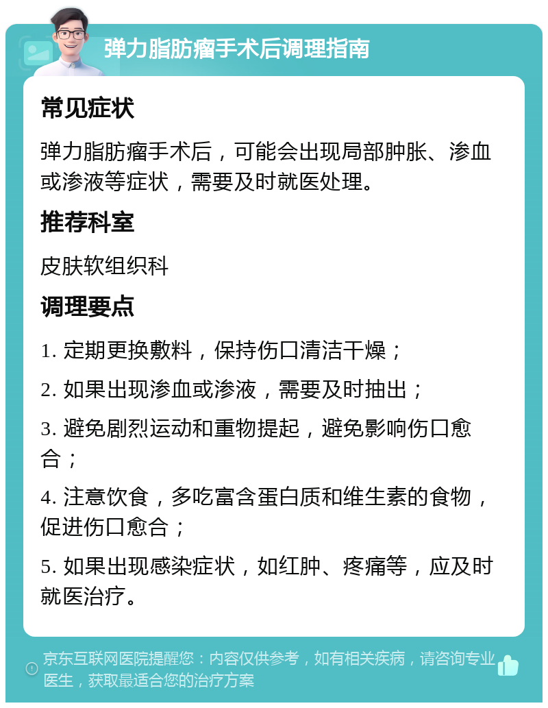 弹力脂肪瘤手术后调理指南 常见症状 弹力脂肪瘤手术后，可能会出现局部肿胀、渗血或渗液等症状，需要及时就医处理。 推荐科室 皮肤软组织科 调理要点 1. 定期更换敷料，保持伤口清洁干燥； 2. 如果出现渗血或渗液，需要及时抽出； 3. 避免剧烈运动和重物提起，避免影响伤口愈合； 4. 注意饮食，多吃富含蛋白质和维生素的食物，促进伤口愈合； 5. 如果出现感染症状，如红肿、疼痛等，应及时就医治疗。