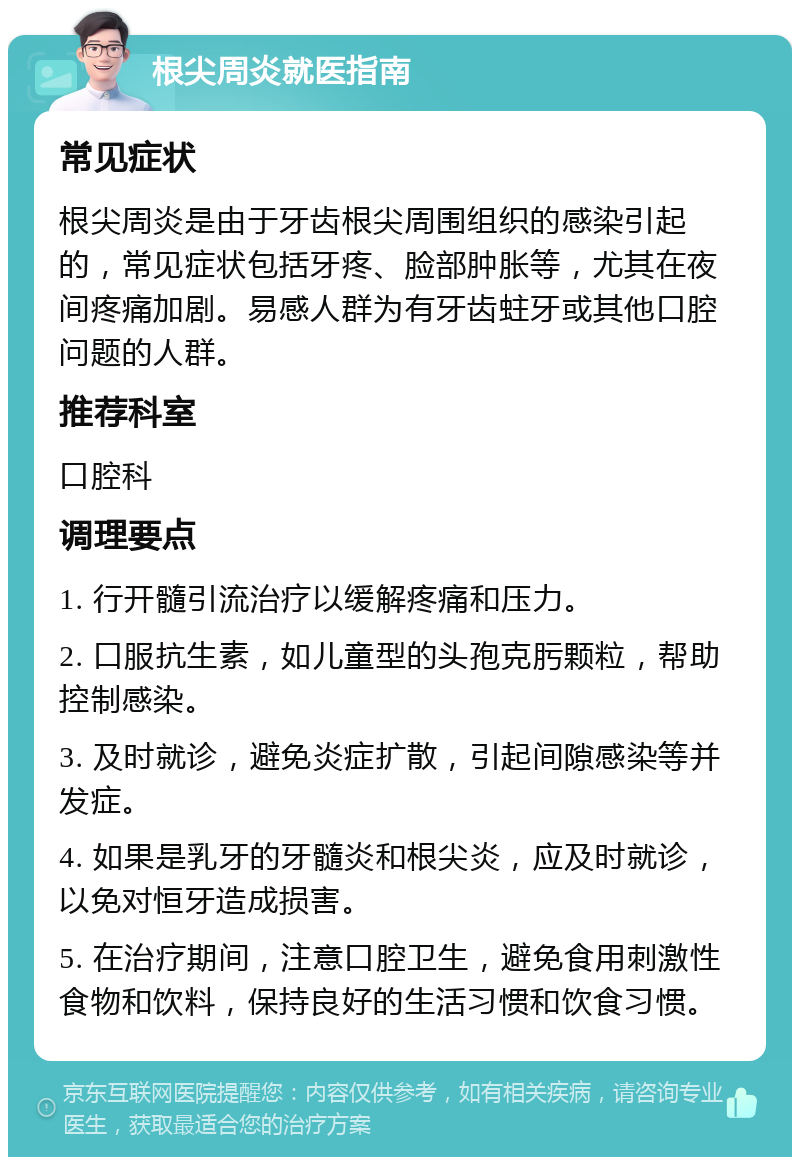 根尖周炎就医指南 常见症状 根尖周炎是由于牙齿根尖周围组织的感染引起的，常见症状包括牙疼、脸部肿胀等，尤其在夜间疼痛加剧。易感人群为有牙齿蛀牙或其他口腔问题的人群。 推荐科室 口腔科 调理要点 1. 行开髓引流治疗以缓解疼痛和压力。 2. 口服抗生素，如儿童型的头孢克肟颗粒，帮助控制感染。 3. 及时就诊，避免炎症扩散，引起间隙感染等并发症。 4. 如果是乳牙的牙髓炎和根尖炎，应及时就诊，以免对恒牙造成损害。 5. 在治疗期间，注意口腔卫生，避免食用刺激性食物和饮料，保持良好的生活习惯和饮食习惯。