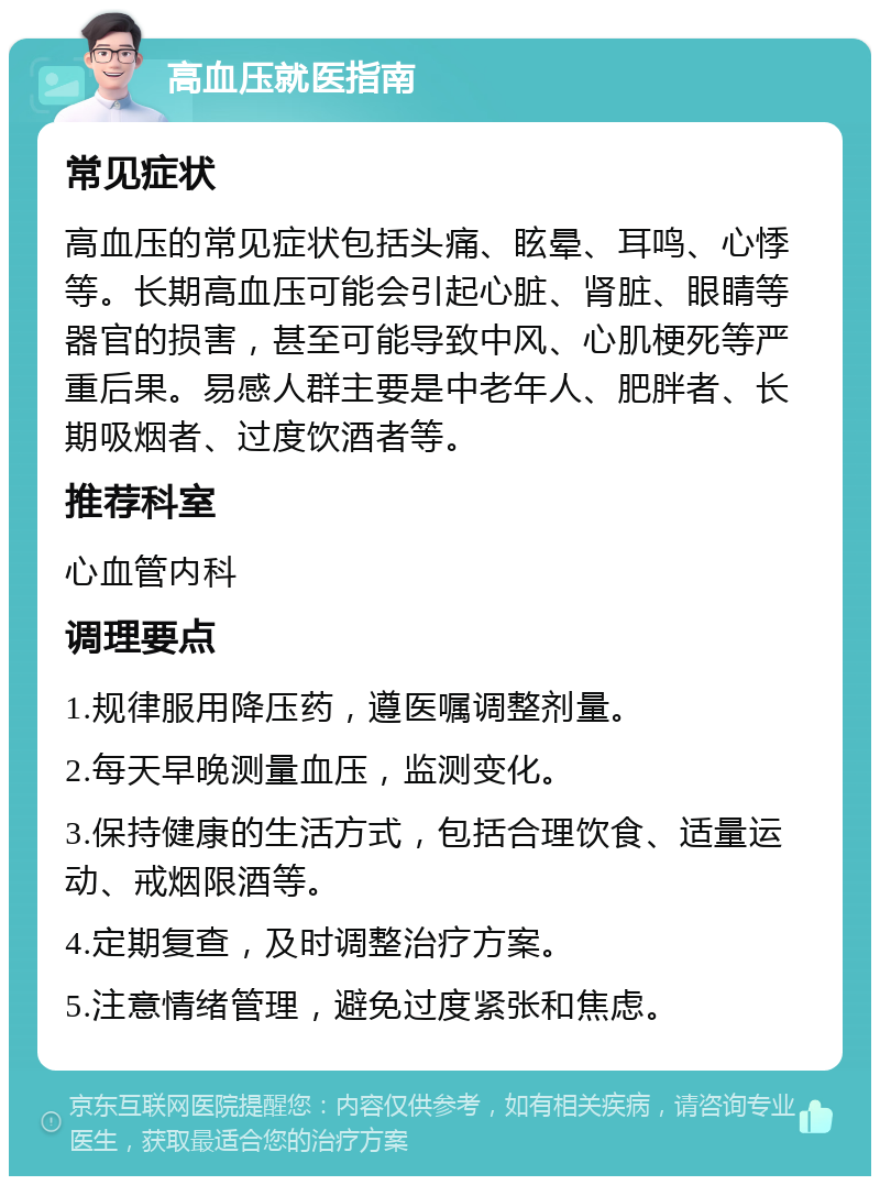 高血压就医指南 常见症状 高血压的常见症状包括头痛、眩晕、耳鸣、心悸等。长期高血压可能会引起心脏、肾脏、眼睛等器官的损害，甚至可能导致中风、心肌梗死等严重后果。易感人群主要是中老年人、肥胖者、长期吸烟者、过度饮酒者等。 推荐科室 心血管内科 调理要点 1.规律服用降压药，遵医嘱调整剂量。 2.每天早晚测量血压，监测变化。 3.保持健康的生活方式，包括合理饮食、适量运动、戒烟限酒等。 4.定期复查，及时调整治疗方案。 5.注意情绪管理，避免过度紧张和焦虑。