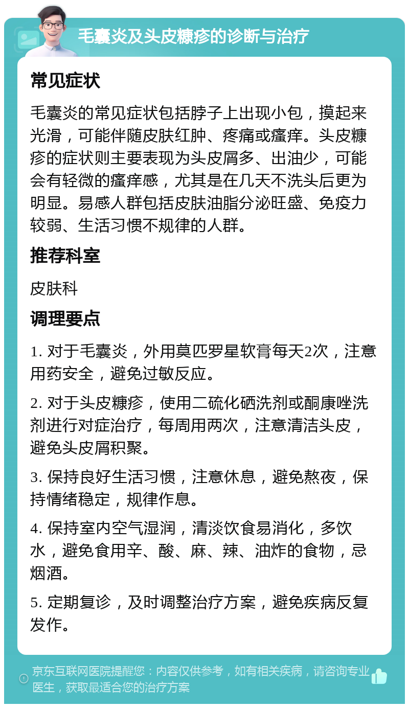 毛囊炎及头皮糠疹的诊断与治疗 常见症状 毛囊炎的常见症状包括脖子上出现小包，摸起来光滑，可能伴随皮肤红肿、疼痛或瘙痒。头皮糠疹的症状则主要表现为头皮屑多、出油少，可能会有轻微的瘙痒感，尤其是在几天不洗头后更为明显。易感人群包括皮肤油脂分泌旺盛、免疫力较弱、生活习惯不规律的人群。 推荐科室 皮肤科 调理要点 1. 对于毛囊炎，外用莫匹罗星软膏每天2次，注意用药安全，避免过敏反应。 2. 对于头皮糠疹，使用二硫化硒洗剂或酮康唑洗剂进行对症治疗，每周用两次，注意清洁头皮，避免头皮屑积聚。 3. 保持良好生活习惯，注意休息，避免熬夜，保持情绪稳定，规律作息。 4. 保持室内空气湿润，清淡饮食易消化，多饮水，避免食用辛、酸、麻、辣、油炸的食物，忌烟酒。 5. 定期复诊，及时调整治疗方案，避免疾病反复发作。