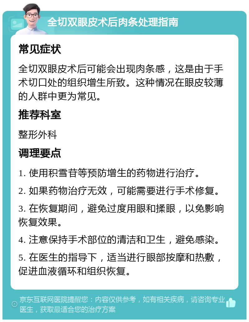 全切双眼皮术后肉条处理指南 常见症状 全切双眼皮术后可能会出现肉条感，这是由于手术切口处的组织增生所致。这种情况在眼皮较薄的人群中更为常见。 推荐科室 整形外科 调理要点 1. 使用积雪苷等预防增生的药物进行治疗。 2. 如果药物治疗无效，可能需要进行手术修复。 3. 在恢复期间，避免过度用眼和揉眼，以免影响恢复效果。 4. 注意保持手术部位的清洁和卫生，避免感染。 5. 在医生的指导下，适当进行眼部按摩和热敷，促进血液循环和组织恢复。