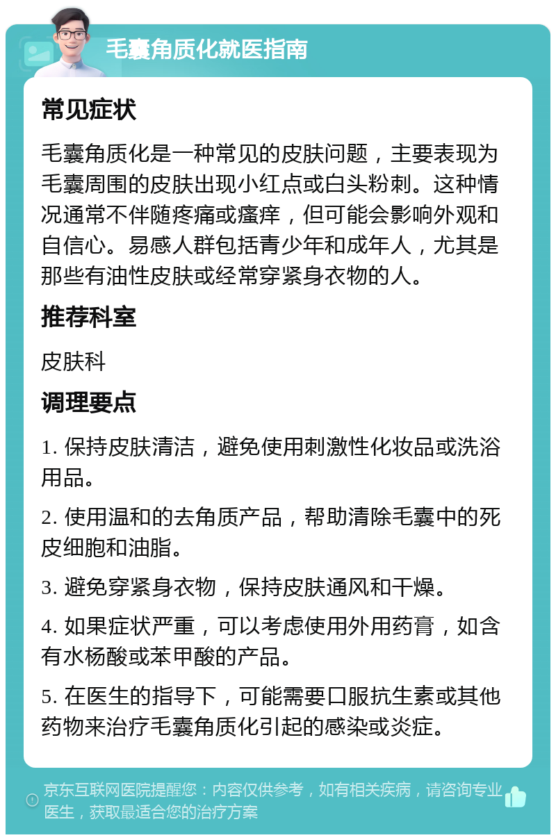 毛囊角质化就医指南 常见症状 毛囊角质化是一种常见的皮肤问题，主要表现为毛囊周围的皮肤出现小红点或白头粉刺。这种情况通常不伴随疼痛或瘙痒，但可能会影响外观和自信心。易感人群包括青少年和成年人，尤其是那些有油性皮肤或经常穿紧身衣物的人。 推荐科室 皮肤科 调理要点 1. 保持皮肤清洁，避免使用刺激性化妆品或洗浴用品。 2. 使用温和的去角质产品，帮助清除毛囊中的死皮细胞和油脂。 3. 避免穿紧身衣物，保持皮肤通风和干燥。 4. 如果症状严重，可以考虑使用外用药膏，如含有水杨酸或苯甲酸的产品。 5. 在医生的指导下，可能需要口服抗生素或其他药物来治疗毛囊角质化引起的感染或炎症。