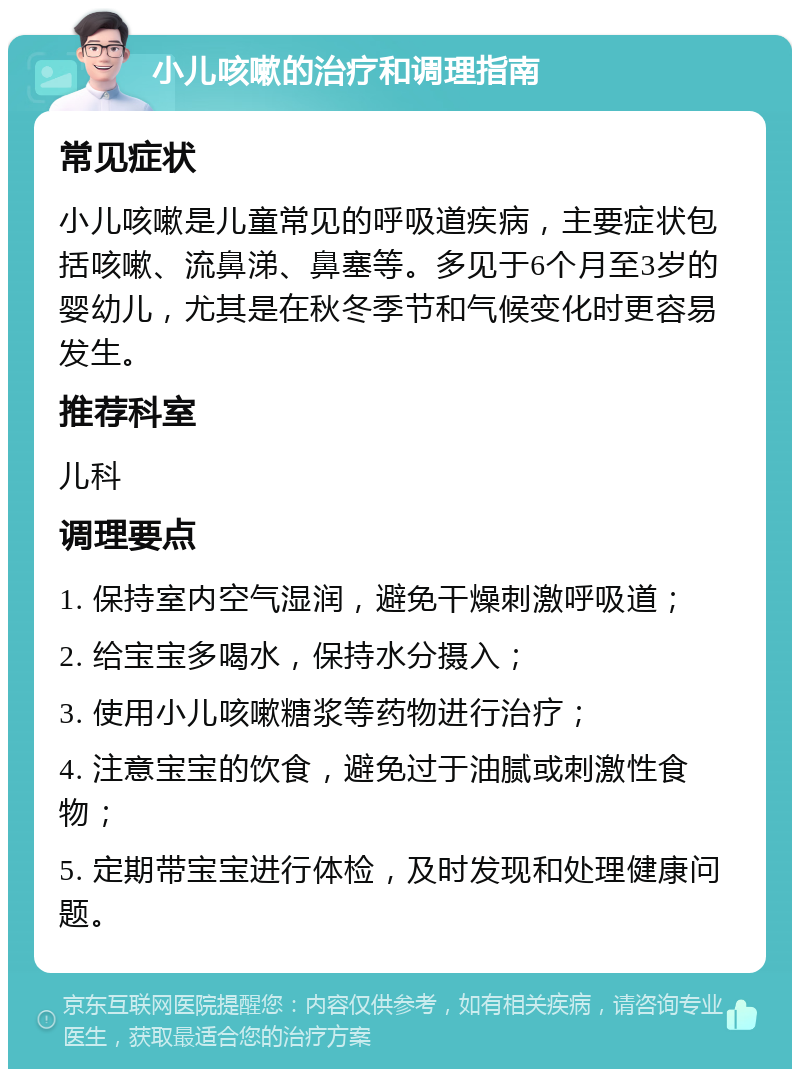 小儿咳嗽的治疗和调理指南 常见症状 小儿咳嗽是儿童常见的呼吸道疾病，主要症状包括咳嗽、流鼻涕、鼻塞等。多见于6个月至3岁的婴幼儿，尤其是在秋冬季节和气候变化时更容易发生。 推荐科室 儿科 调理要点 1. 保持室内空气湿润，避免干燥刺激呼吸道； 2. 给宝宝多喝水，保持水分摄入； 3. 使用小儿咳嗽糖浆等药物进行治疗； 4. 注意宝宝的饮食，避免过于油腻或刺激性食物； 5. 定期带宝宝进行体检，及时发现和处理健康问题。