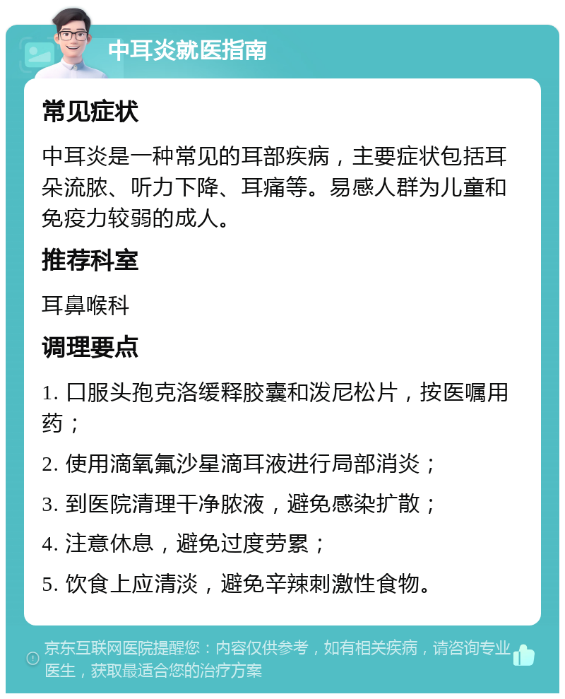 中耳炎就医指南 常见症状 中耳炎是一种常见的耳部疾病，主要症状包括耳朵流脓、听力下降、耳痛等。易感人群为儿童和免疫力较弱的成人。 推荐科室 耳鼻喉科 调理要点 1. 口服头孢克洛缓释胶囊和泼尼松片，按医嘱用药； 2. 使用滴氧氟沙星滴耳液进行局部消炎； 3. 到医院清理干净脓液，避免感染扩散； 4. 注意休息，避免过度劳累； 5. 饮食上应清淡，避免辛辣刺激性食物。