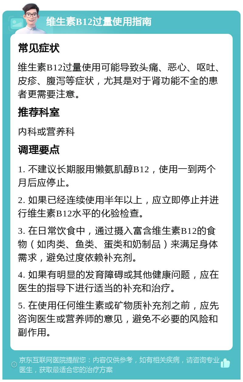 维生素B12过量使用指南 常见症状 维生素B12过量使用可能导致头痛、恶心、呕吐、皮疹、腹泻等症状，尤其是对于肾功能不全的患者更需要注意。 推荐科室 内科或营养科 调理要点 1. 不建议长期服用懒氨肌醇B12，使用一到两个月后应停止。 2. 如果已经连续使用半年以上，应立即停止并进行维生素B12水平的化验检查。 3. 在日常饮食中，通过摄入富含维生素B12的食物（如肉类、鱼类、蛋类和奶制品）来满足身体需求，避免过度依赖补充剂。 4. 如果有明显的发育障碍或其他健康问题，应在医生的指导下进行适当的补充和治疗。 5. 在使用任何维生素或矿物质补充剂之前，应先咨询医生或营养师的意见，避免不必要的风险和副作用。