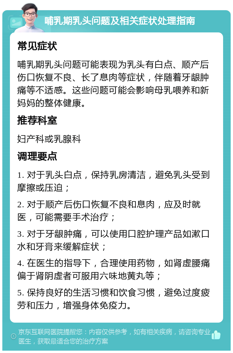 哺乳期乳头问题及相关症状处理指南 常见症状 哺乳期乳头问题可能表现为乳头有白点、顺产后伤口恢复不良、长了息肉等症状，伴随着牙龈肿痛等不适感。这些问题可能会影响母乳喂养和新妈妈的整体健康。 推荐科室 妇产科或乳腺科 调理要点 1. 对于乳头白点，保持乳房清洁，避免乳头受到摩擦或压迫； 2. 对于顺产后伤口恢复不良和息肉，应及时就医，可能需要手术治疗； 3. 对于牙龈肿痛，可以使用口腔护理产品如漱口水和牙膏来缓解症状； 4. 在医生的指导下，合理使用药物，如肾虚腰痛偏于肾阴虚者可服用六味地黄丸等； 5. 保持良好的生活习惯和饮食习惯，避免过度疲劳和压力，增强身体免疫力。