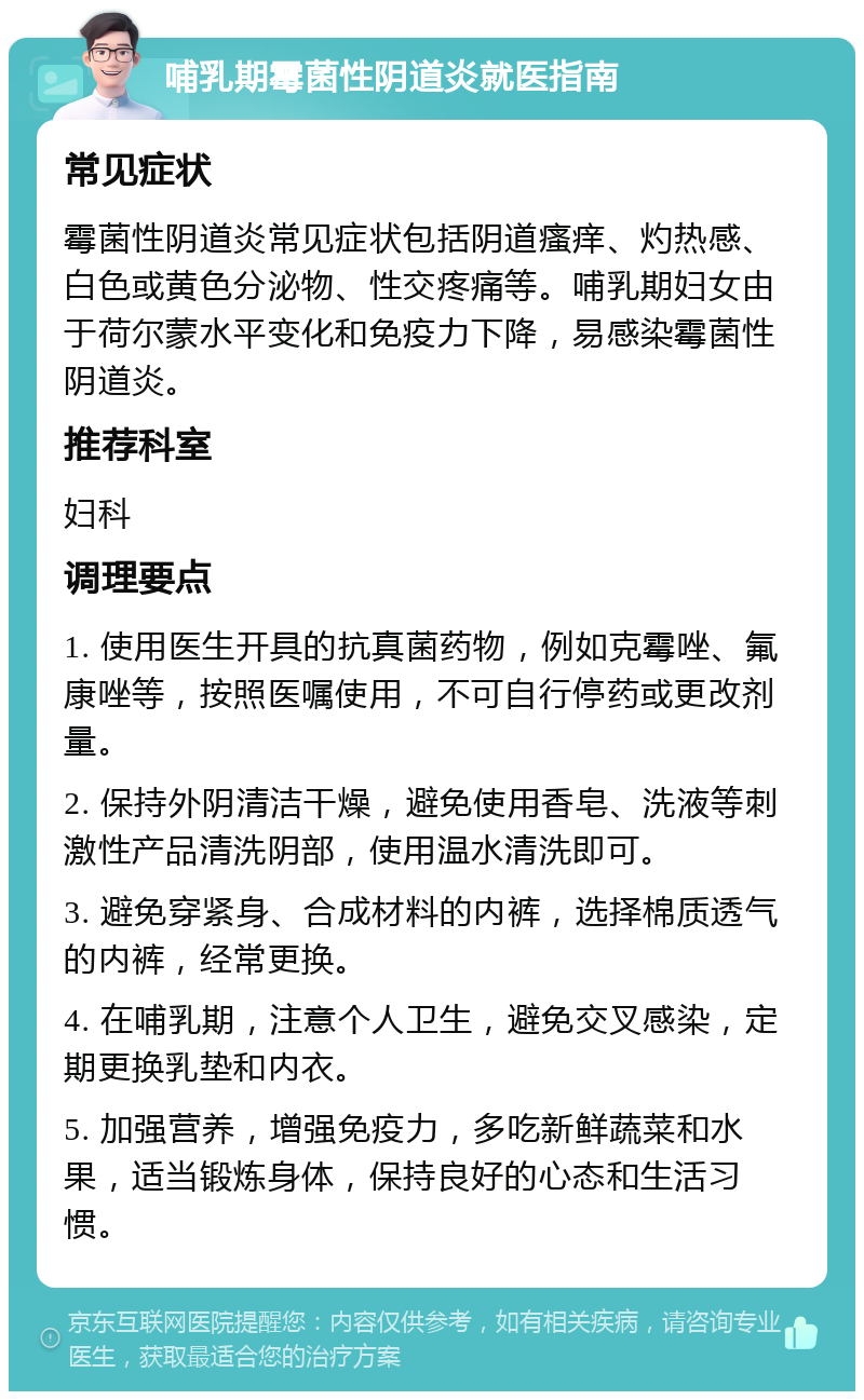 哺乳期霉菌性阴道炎就医指南 常见症状 霉菌性阴道炎常见症状包括阴道瘙痒、灼热感、白色或黄色分泌物、性交疼痛等。哺乳期妇女由于荷尔蒙水平变化和免疫力下降，易感染霉菌性阴道炎。 推荐科室 妇科 调理要点 1. 使用医生开具的抗真菌药物，例如克霉唑、氟康唑等，按照医嘱使用，不可自行停药或更改剂量。 2. 保持外阴清洁干燥，避免使用香皂、洗液等刺激性产品清洗阴部，使用温水清洗即可。 3. 避免穿紧身、合成材料的内裤，选择棉质透气的内裤，经常更换。 4. 在哺乳期，注意个人卫生，避免交叉感染，定期更换乳垫和内衣。 5. 加强营养，增强免疫力，多吃新鲜蔬菜和水果，适当锻炼身体，保持良好的心态和生活习惯。