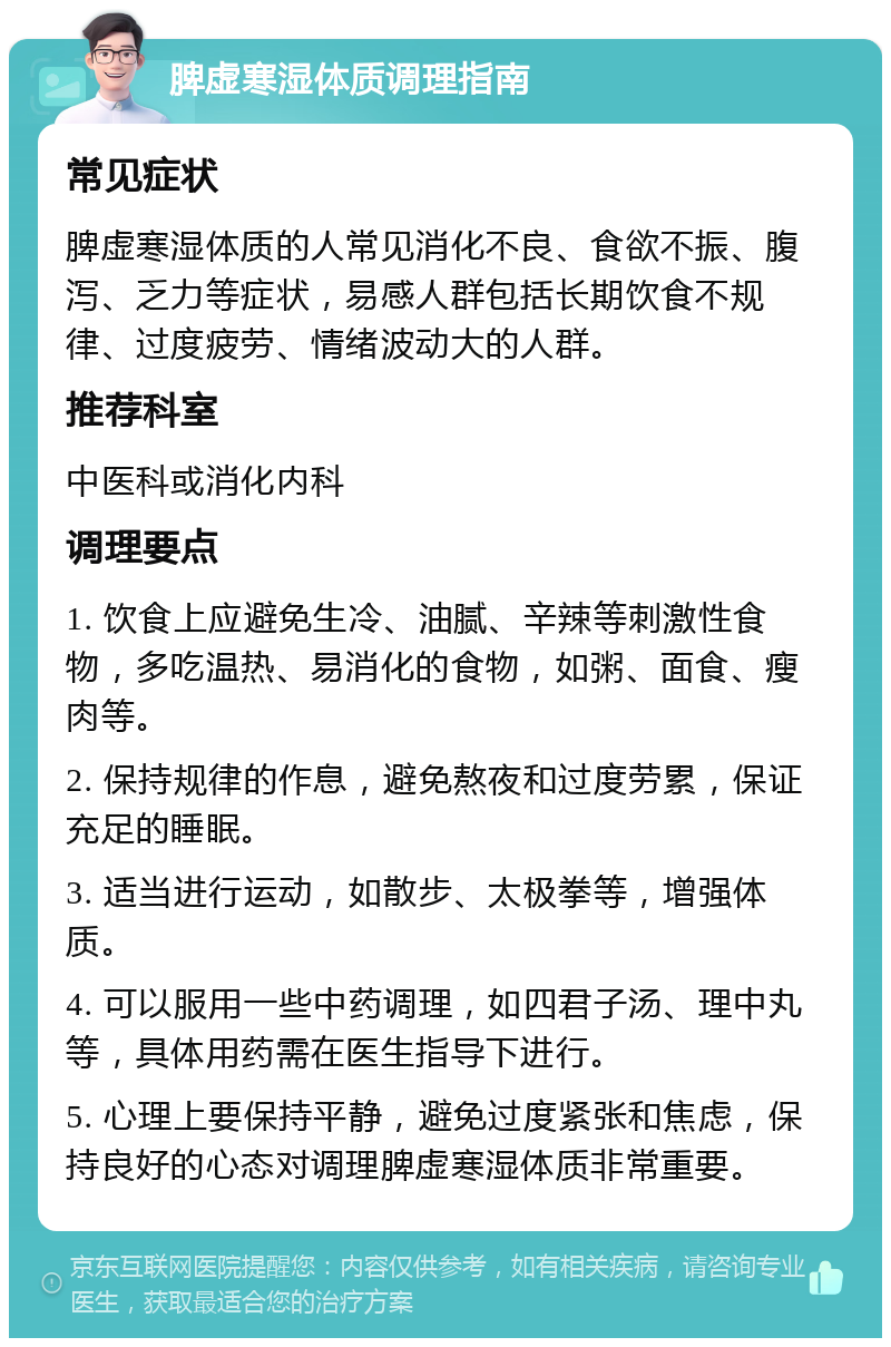 脾虚寒湿体质调理指南 常见症状 脾虚寒湿体质的人常见消化不良、食欲不振、腹泻、乏力等症状，易感人群包括长期饮食不规律、过度疲劳、情绪波动大的人群。 推荐科室 中医科或消化内科 调理要点 1. 饮食上应避免生冷、油腻、辛辣等刺激性食物，多吃温热、易消化的食物，如粥、面食、瘦肉等。 2. 保持规律的作息，避免熬夜和过度劳累，保证充足的睡眠。 3. 适当进行运动，如散步、太极拳等，增强体质。 4. 可以服用一些中药调理，如四君子汤、理中丸等，具体用药需在医生指导下进行。 5. 心理上要保持平静，避免过度紧张和焦虑，保持良好的心态对调理脾虚寒湿体质非常重要。