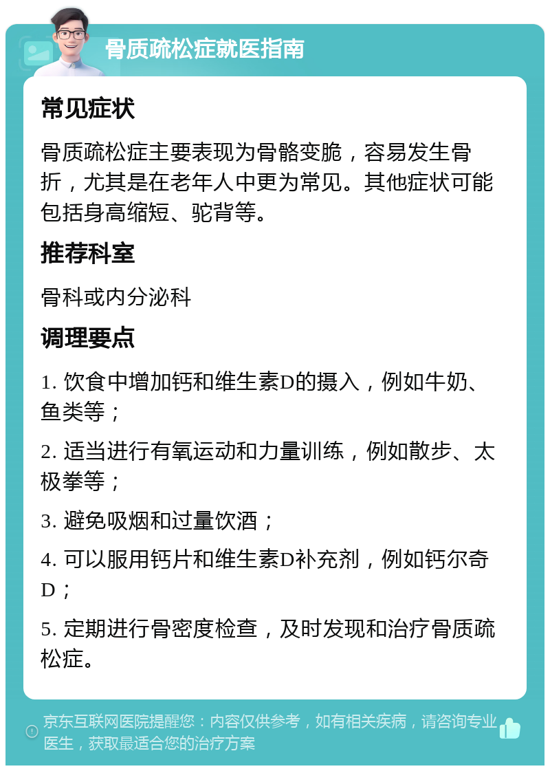 骨质疏松症就医指南 常见症状 骨质疏松症主要表现为骨骼变脆，容易发生骨折，尤其是在老年人中更为常见。其他症状可能包括身高缩短、驼背等。 推荐科室 骨科或内分泌科 调理要点 1. 饮食中增加钙和维生素D的摄入，例如牛奶、鱼类等； 2. 适当进行有氧运动和力量训练，例如散步、太极拳等； 3. 避免吸烟和过量饮酒； 4. 可以服用钙片和维生素D补充剂，例如钙尔奇D； 5. 定期进行骨密度检查，及时发现和治疗骨质疏松症。