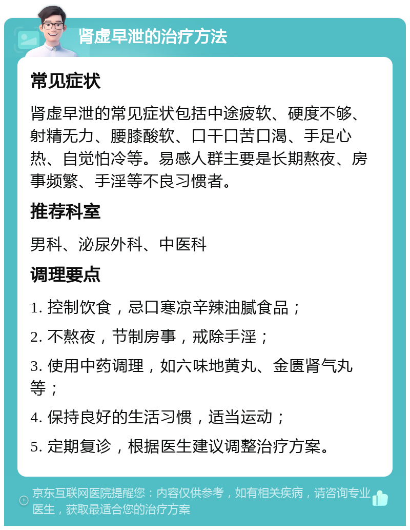 肾虚早泄的治疗方法 常见症状 肾虚早泄的常见症状包括中途疲软、硬度不够、射精无力、腰膝酸软、口干口苦口渴、手足心热、自觉怕冷等。易感人群主要是长期熬夜、房事频繁、手淫等不良习惯者。 推荐科室 男科、泌尿外科、中医科 调理要点 1. 控制饮食，忌口寒凉辛辣油腻食品； 2. 不熬夜，节制房事，戒除手淫； 3. 使用中药调理，如六味地黄丸、金匮肾气丸等； 4. 保持良好的生活习惯，适当运动； 5. 定期复诊，根据医生建议调整治疗方案。