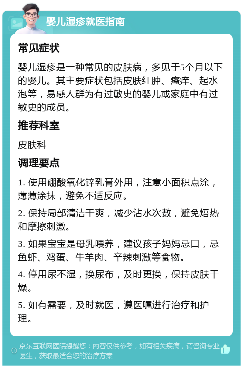 婴儿湿疹就医指南 常见症状 婴儿湿疹是一种常见的皮肤病，多见于5个月以下的婴儿。其主要症状包括皮肤红肿、瘙痒、起水泡等，易感人群为有过敏史的婴儿或家庭中有过敏史的成员。 推荐科室 皮肤科 调理要点 1. 使用硼酸氧化锌乳膏外用，注意小面积点涂，薄薄涂抹，避免不适反应。 2. 保持局部清洁干爽，减少沾水次数，避免焐热和摩擦刺激。 3. 如果宝宝是母乳喂养，建议孩子妈妈忌口，忌鱼虾、鸡蛋、牛羊肉、辛辣刺激等食物。 4. 停用尿不湿，换尿布，及时更换，保持皮肤干燥。 5. 如有需要，及时就医，遵医嘱进行治疗和护理。