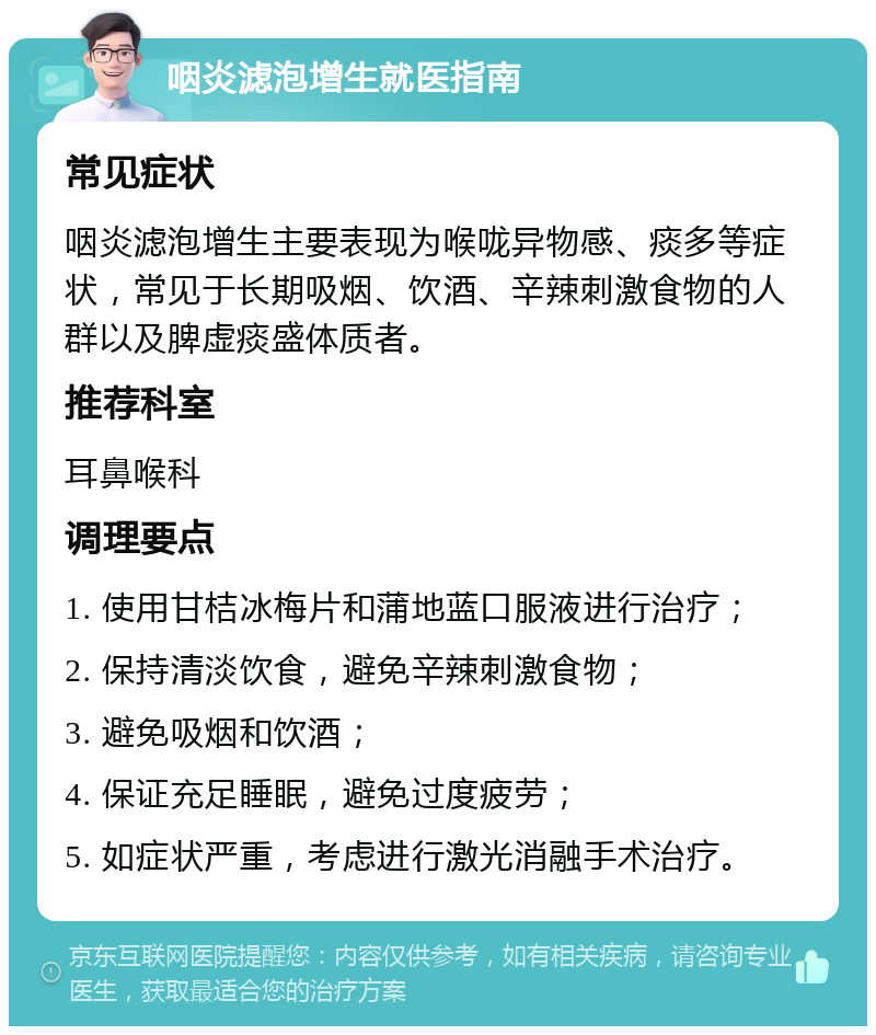 咽炎滤泡增生就医指南 常见症状 咽炎滤泡增生主要表现为喉咙异物感、痰多等症状，常见于长期吸烟、饮酒、辛辣刺激食物的人群以及脾虚痰盛体质者。 推荐科室 耳鼻喉科 调理要点 1. 使用甘桔冰梅片和蒲地蓝口服液进行治疗； 2. 保持清淡饮食，避免辛辣刺激食物； 3. 避免吸烟和饮酒； 4. 保证充足睡眠，避免过度疲劳； 5. 如症状严重，考虑进行激光消融手术治疗。