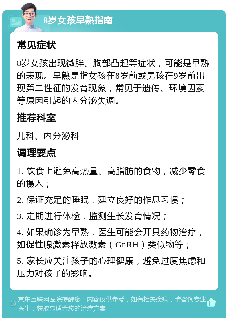 8岁女孩早熟指南 常见症状 8岁女孩出现微胖、胸部凸起等症状，可能是早熟的表现。早熟是指女孩在8岁前或男孩在9岁前出现第二性征的发育现象，常见于遗传、环境因素等原因引起的内分泌失调。 推荐科室 儿科、内分泌科 调理要点 1. 饮食上避免高热量、高脂肪的食物，减少零食的摄入； 2. 保证充足的睡眠，建立良好的作息习惯； 3. 定期进行体检，监测生长发育情况； 4. 如果确诊为早熟，医生可能会开具药物治疗，如促性腺激素释放激素（GnRH）类似物等； 5. 家长应关注孩子的心理健康，避免过度焦虑和压力对孩子的影响。