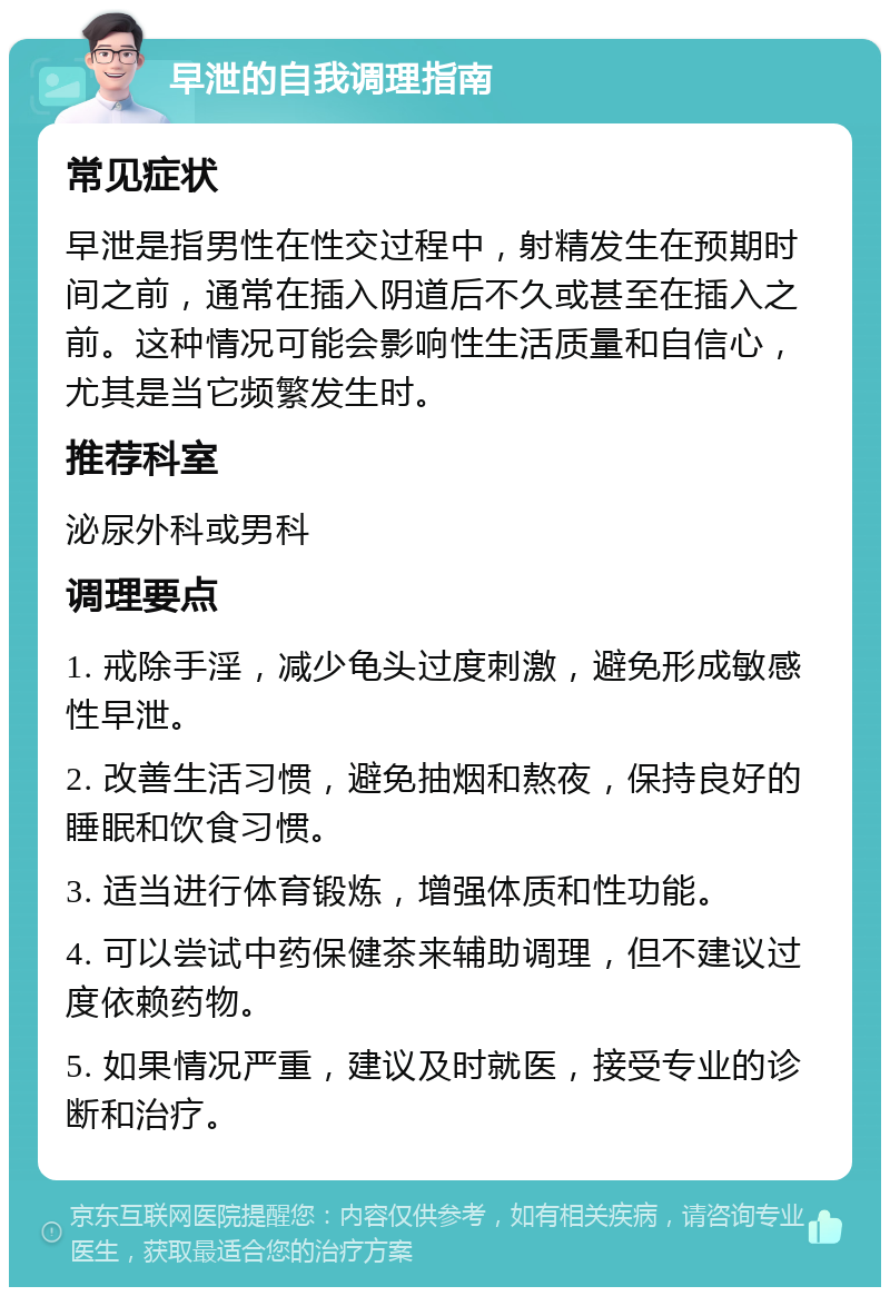 早泄的自我调理指南 常见症状 早泄是指男性在性交过程中，射精发生在预期时间之前，通常在插入阴道后不久或甚至在插入之前。这种情况可能会影响性生活质量和自信心，尤其是当它频繁发生时。 推荐科室 泌尿外科或男科 调理要点 1. 戒除手淫，减少龟头过度刺激，避免形成敏感性早泄。 2. 改善生活习惯，避免抽烟和熬夜，保持良好的睡眠和饮食习惯。 3. 适当进行体育锻炼，增强体质和性功能。 4. 可以尝试中药保健茶来辅助调理，但不建议过度依赖药物。 5. 如果情况严重，建议及时就医，接受专业的诊断和治疗。