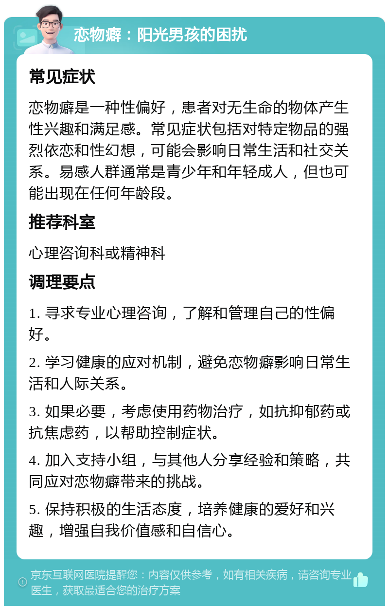 恋物癖：阳光男孩的困扰 常见症状 恋物癖是一种性偏好，患者对无生命的物体产生性兴趣和满足感。常见症状包括对特定物品的强烈依恋和性幻想，可能会影响日常生活和社交关系。易感人群通常是青少年和年轻成人，但也可能出现在任何年龄段。 推荐科室 心理咨询科或精神科 调理要点 1. 寻求专业心理咨询，了解和管理自己的性偏好。 2. 学习健康的应对机制，避免恋物癖影响日常生活和人际关系。 3. 如果必要，考虑使用药物治疗，如抗抑郁药或抗焦虑药，以帮助控制症状。 4. 加入支持小组，与其他人分享经验和策略，共同应对恋物癖带来的挑战。 5. 保持积极的生活态度，培养健康的爱好和兴趣，增强自我价值感和自信心。