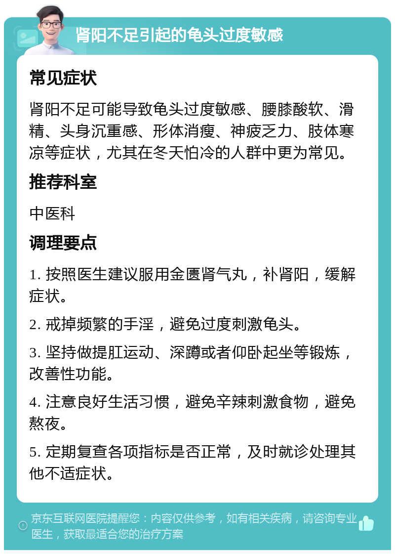 肾阳不足引起的龟头过度敏感 常见症状 肾阳不足可能导致龟头过度敏感、腰膝酸软、滑精、头身沉重感、形体消瘦、神疲乏力、肢体寒凉等症状，尤其在冬天怕冷的人群中更为常见。 推荐科室 中医科 调理要点 1. 按照医生建议服用金匮肾气丸，补肾阳，缓解症状。 2. 戒掉频繁的手淫，避免过度刺激龟头。 3. 坚持做提肛运动、深蹲或者仰卧起坐等锻炼，改善性功能。 4. 注意良好生活习惯，避免辛辣刺激食物，避免熬夜。 5. 定期复查各项指标是否正常，及时就诊处理其他不适症状。