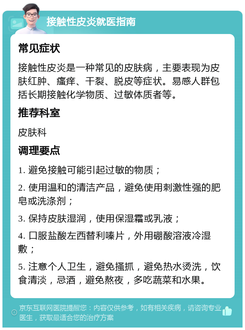 接触性皮炎就医指南 常见症状 接触性皮炎是一种常见的皮肤病，主要表现为皮肤红肿、瘙痒、干裂、脱皮等症状。易感人群包括长期接触化学物质、过敏体质者等。 推荐科室 皮肤科 调理要点 1. 避免接触可能引起过敏的物质； 2. 使用温和的清洁产品，避免使用刺激性强的肥皂或洗涤剂； 3. 保持皮肤湿润，使用保湿霜或乳液； 4. 口服盐酸左西替利嗪片，外用硼酸溶液冷湿敷； 5. 注意个人卫生，避免搔抓，避免热水烫洗，饮食清淡，忌酒，避免熬夜，多吃蔬菜和水果。