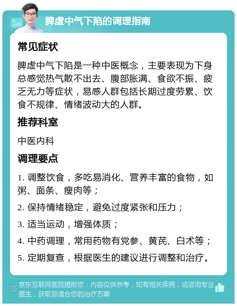 脾虚中气下陷的调理指南 常见症状 脾虚中气下陷是一种中医概念，主要表现为下身总感觉热气散不出去、腹部胀满、食欲不振、疲乏无力等症状，易感人群包括长期过度劳累、饮食不规律、情绪波动大的人群。 推荐科室 中医内科 调理要点 1. 调整饮食，多吃易消化、营养丰富的食物，如粥、面条、瘦肉等； 2. 保持情绪稳定，避免过度紧张和压力； 3. 适当运动，增强体质； 4. 中药调理，常用药物有党参、黄芪、白术等； 5. 定期复查，根据医生的建议进行调整和治疗。