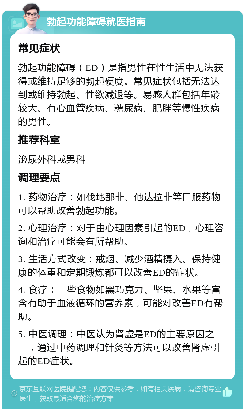 勃起功能障碍就医指南 常见症状 勃起功能障碍（ED）是指男性在性生活中无法获得或维持足够的勃起硬度。常见症状包括无法达到或维持勃起、性欲减退等。易感人群包括年龄较大、有心血管疾病、糖尿病、肥胖等慢性疾病的男性。 推荐科室 泌尿外科或男科 调理要点 1. 药物治疗：如伐地那非、他达拉非等口服药物可以帮助改善勃起功能。 2. 心理治疗：对于由心理因素引起的ED，心理咨询和治疗可能会有所帮助。 3. 生活方式改变：戒烟、减少酒精摄入、保持健康的体重和定期锻炼都可以改善ED的症状。 4. 食疗：一些食物如黑巧克力、坚果、水果等富含有助于血液循环的营养素，可能对改善ED有帮助。 5. 中医调理：中医认为肾虚是ED的主要原因之一，通过中药调理和针灸等方法可以改善肾虚引起的ED症状。