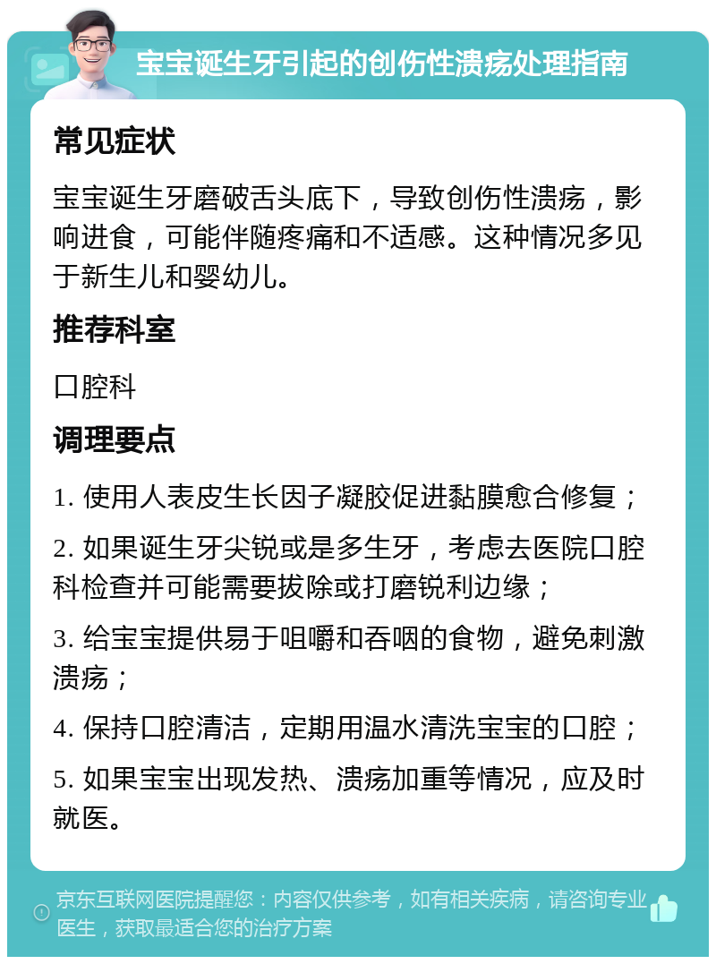 宝宝诞生牙引起的创伤性溃疡处理指南 常见症状 宝宝诞生牙磨破舌头底下，导致创伤性溃疡，影响进食，可能伴随疼痛和不适感。这种情况多见于新生儿和婴幼儿。 推荐科室 口腔科 调理要点 1. 使用人表皮生长因子凝胶促进黏膜愈合修复； 2. 如果诞生牙尖锐或是多生牙，考虑去医院口腔科检查并可能需要拔除或打磨锐利边缘； 3. 给宝宝提供易于咀嚼和吞咽的食物，避免刺激溃疡； 4. 保持口腔清洁，定期用温水清洗宝宝的口腔； 5. 如果宝宝出现发热、溃疡加重等情况，应及时就医。