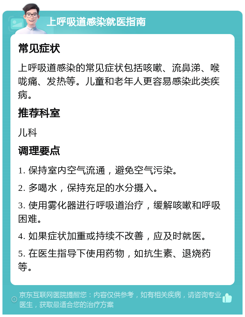 上呼吸道感染就医指南 常见症状 上呼吸道感染的常见症状包括咳嗽、流鼻涕、喉咙痛、发热等。儿童和老年人更容易感染此类疾病。 推荐科室 儿科 调理要点 1. 保持室内空气流通，避免空气污染。 2. 多喝水，保持充足的水分摄入。 3. 使用雾化器进行呼吸道治疗，缓解咳嗽和呼吸困难。 4. 如果症状加重或持续不改善，应及时就医。 5. 在医生指导下使用药物，如抗生素、退烧药等。