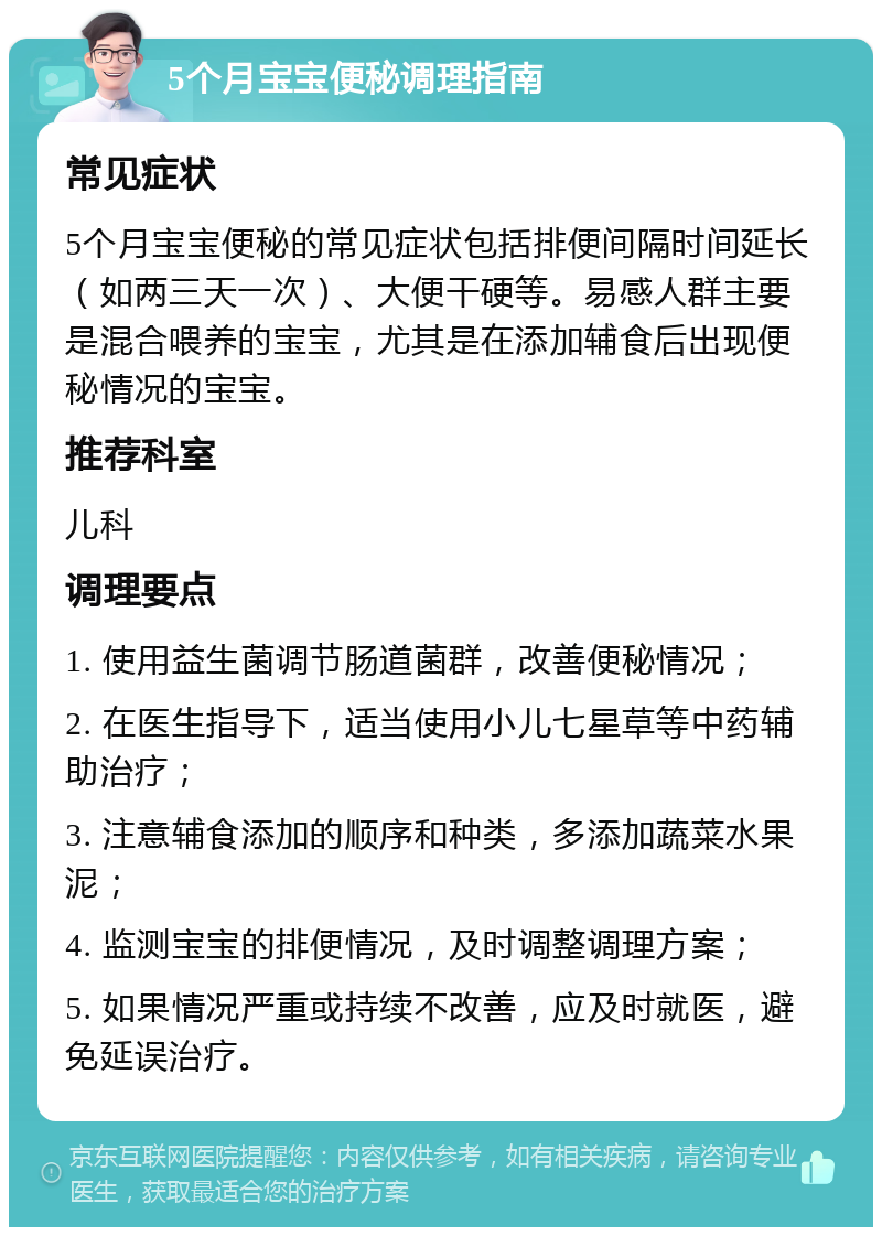 5个月宝宝便秘调理指南 常见症状 5个月宝宝便秘的常见症状包括排便间隔时间延长（如两三天一次）、大便干硬等。易感人群主要是混合喂养的宝宝，尤其是在添加辅食后出现便秘情况的宝宝。 推荐科室 儿科 调理要点 1. 使用益生菌调节肠道菌群，改善便秘情况； 2. 在医生指导下，适当使用小儿七星草等中药辅助治疗； 3. 注意辅食添加的顺序和种类，多添加蔬菜水果泥； 4. 监测宝宝的排便情况，及时调整调理方案； 5. 如果情况严重或持续不改善，应及时就医，避免延误治疗。