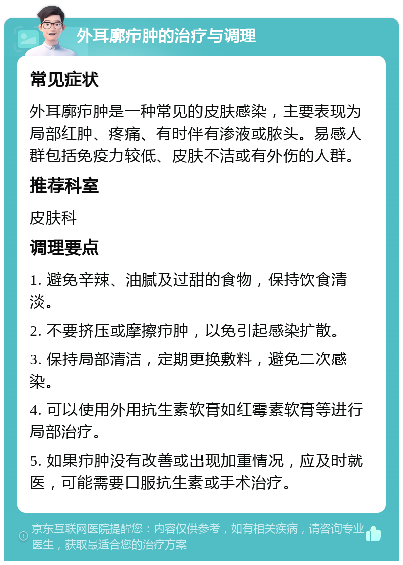 外耳廓疖肿的治疗与调理 常见症状 外耳廓疖肿是一种常见的皮肤感染，主要表现为局部红肿、疼痛、有时伴有渗液或脓头。易感人群包括免疫力较低、皮肤不洁或有外伤的人群。 推荐科室 皮肤科 调理要点 1. 避免辛辣、油腻及过甜的食物，保持饮食清淡。 2. 不要挤压或摩擦疖肿，以免引起感染扩散。 3. 保持局部清洁，定期更换敷料，避免二次感染。 4. 可以使用外用抗生素软膏如红霉素软膏等进行局部治疗。 5. 如果疖肿没有改善或出现加重情况，应及时就医，可能需要口服抗生素或手术治疗。