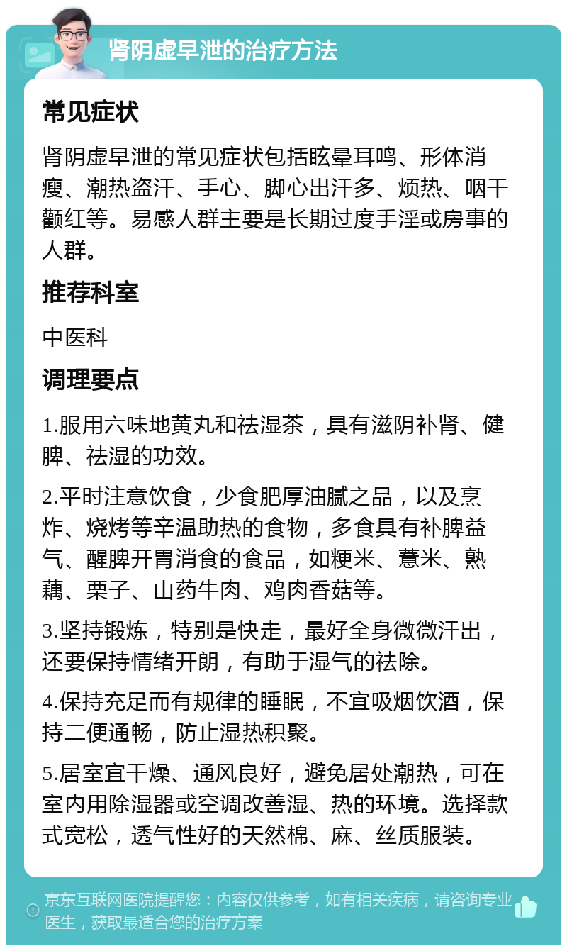 肾阴虚早泄的治疗方法 常见症状 肾阴虚早泄的常见症状包括眩晕耳鸣、形体消瘦、潮热盗汗、手心、脚心出汗多、烦热、咽干颧红等。易感人群主要是长期过度手淫或房事的人群。 推荐科室 中医科 调理要点 1.服用六味地黄丸和祛湿茶，具有滋阴补肾、健脾、祛湿的功效。 2.平时注意饮食，少食肥厚油腻之品，以及烹炸、烧烤等辛温助热的食物，多食具有补脾益气、醒脾开胃消食的食品，如粳米、薏米、熟藕、栗子、山药牛肉、鸡肉香菇等。 3.坚持锻炼，特别是快走，最好全身微微汗出，还要保持情绪开朗，有助于湿气的祛除。 4.保持充足而有规律的睡眠，不宜吸烟饮酒，保持二便通畅，防止湿热积聚。 5.居室宜干燥、通风良好，避免居处潮热，可在室内用除湿器或空调改善湿、热的环境。选择款式宽松，透气性好的天然棉、麻、丝质服装。