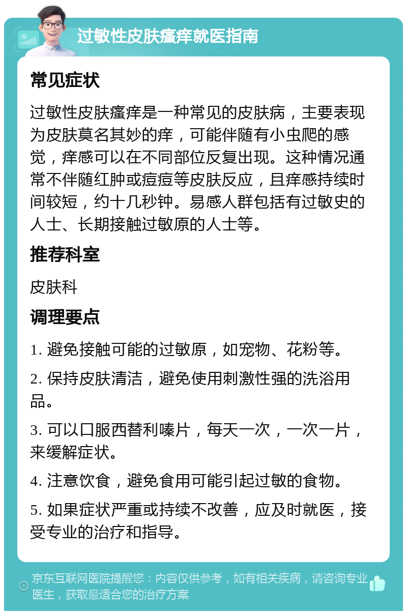 过敏性皮肤瘙痒就医指南 常见症状 过敏性皮肤瘙痒是一种常见的皮肤病，主要表现为皮肤莫名其妙的痒，可能伴随有小虫爬的感觉，痒感可以在不同部位反复出现。这种情况通常不伴随红肿或痘痘等皮肤反应，且痒感持续时间较短，约十几秒钟。易感人群包括有过敏史的人士、长期接触过敏原的人士等。 推荐科室 皮肤科 调理要点 1. 避免接触可能的过敏原，如宠物、花粉等。 2. 保持皮肤清洁，避免使用刺激性强的洗浴用品。 3. 可以口服西替利嗪片，每天一次，一次一片，来缓解症状。 4. 注意饮食，避免食用可能引起过敏的食物。 5. 如果症状严重或持续不改善，应及时就医，接受专业的治疗和指导。