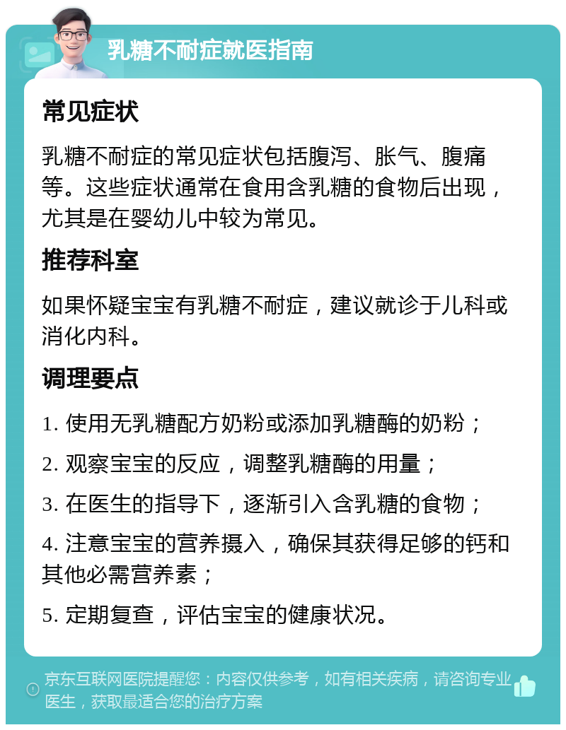 乳糖不耐症就医指南 常见症状 乳糖不耐症的常见症状包括腹泻、胀气、腹痛等。这些症状通常在食用含乳糖的食物后出现，尤其是在婴幼儿中较为常见。 推荐科室 如果怀疑宝宝有乳糖不耐症，建议就诊于儿科或消化内科。 调理要点 1. 使用无乳糖配方奶粉或添加乳糖酶的奶粉； 2. 观察宝宝的反应，调整乳糖酶的用量； 3. 在医生的指导下，逐渐引入含乳糖的食物； 4. 注意宝宝的营养摄入，确保其获得足够的钙和其他必需营养素； 5. 定期复查，评估宝宝的健康状况。