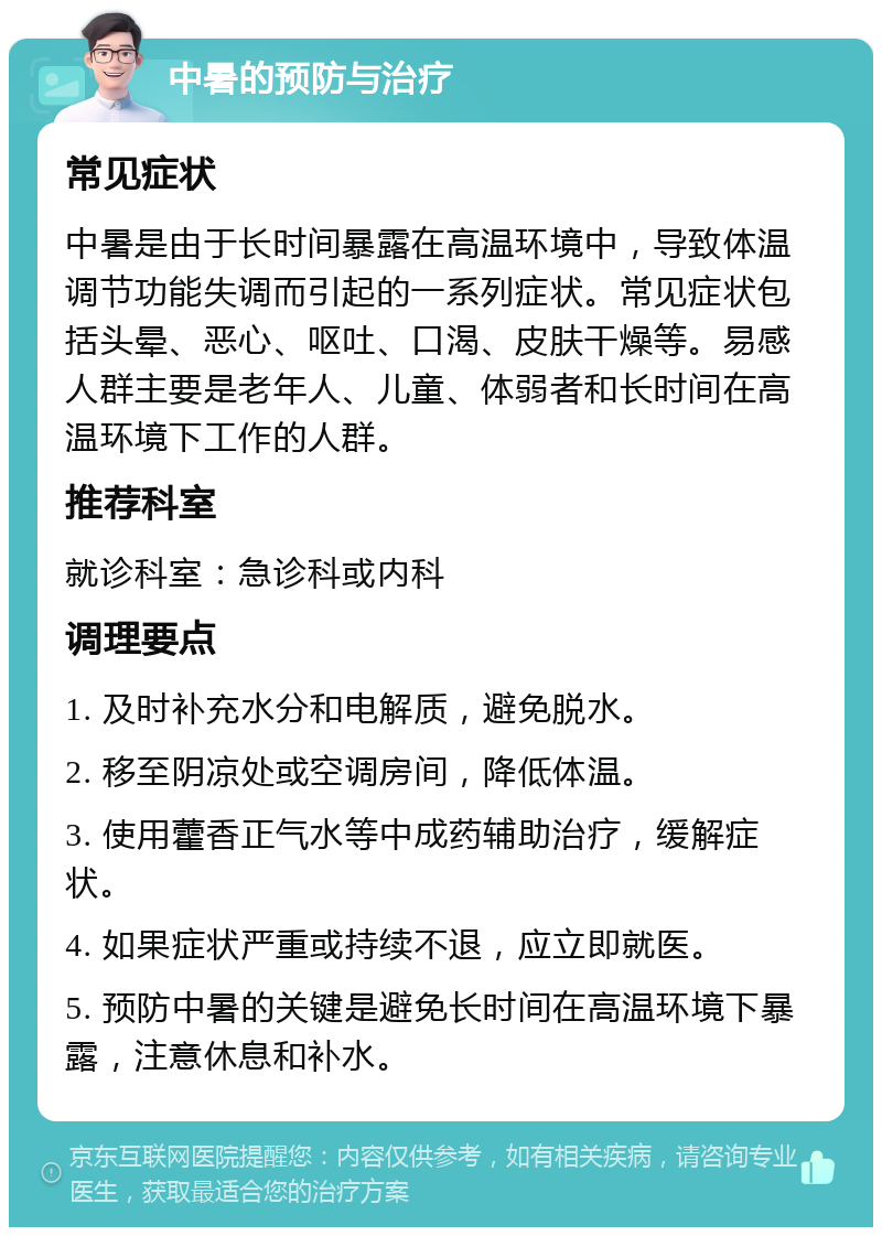 中暑的预防与治疗 常见症状 中暑是由于长时间暴露在高温环境中，导致体温调节功能失调而引起的一系列症状。常见症状包括头晕、恶心、呕吐、口渴、皮肤干燥等。易感人群主要是老年人、儿童、体弱者和长时间在高温环境下工作的人群。 推荐科室 就诊科室：急诊科或内科 调理要点 1. 及时补充水分和电解质，避免脱水。 2. 移至阴凉处或空调房间，降低体温。 3. 使用藿香正气水等中成药辅助治疗，缓解症状。 4. 如果症状严重或持续不退，应立即就医。 5. 预防中暑的关键是避免长时间在高温环境下暴露，注意休息和补水。