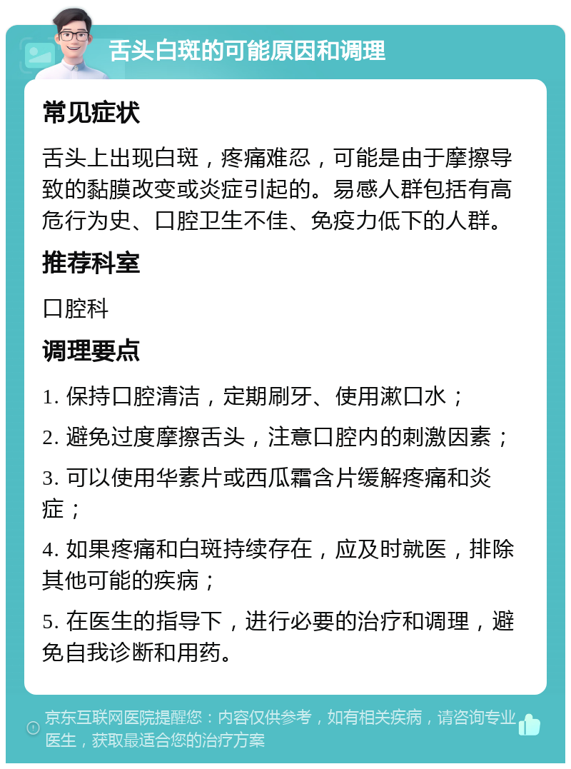 舌头白斑的可能原因和调理 常见症状 舌头上出现白斑，疼痛难忍，可能是由于摩擦导致的黏膜改变或炎症引起的。易感人群包括有高危行为史、口腔卫生不佳、免疫力低下的人群。 推荐科室 口腔科 调理要点 1. 保持口腔清洁，定期刷牙、使用漱口水； 2. 避免过度摩擦舌头，注意口腔内的刺激因素； 3. 可以使用华素片或西瓜霜含片缓解疼痛和炎症； 4. 如果疼痛和白斑持续存在，应及时就医，排除其他可能的疾病； 5. 在医生的指导下，进行必要的治疗和调理，避免自我诊断和用药。