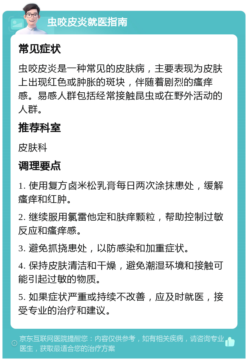 虫咬皮炎就医指南 常见症状 虫咬皮炎是一种常见的皮肤病，主要表现为皮肤上出现红色或肿胀的斑块，伴随着剧烈的瘙痒感。易感人群包括经常接触昆虫或在野外活动的人群。 推荐科室 皮肤科 调理要点 1. 使用复方卤米松乳膏每日两次涂抹患处，缓解瘙痒和红肿。 2. 继续服用氯雷他定和肤痒颗粒，帮助控制过敏反应和瘙痒感。 3. 避免抓挠患处，以防感染和加重症状。 4. 保持皮肤清洁和干燥，避免潮湿环境和接触可能引起过敏的物质。 5. 如果症状严重或持续不改善，应及时就医，接受专业的治疗和建议。