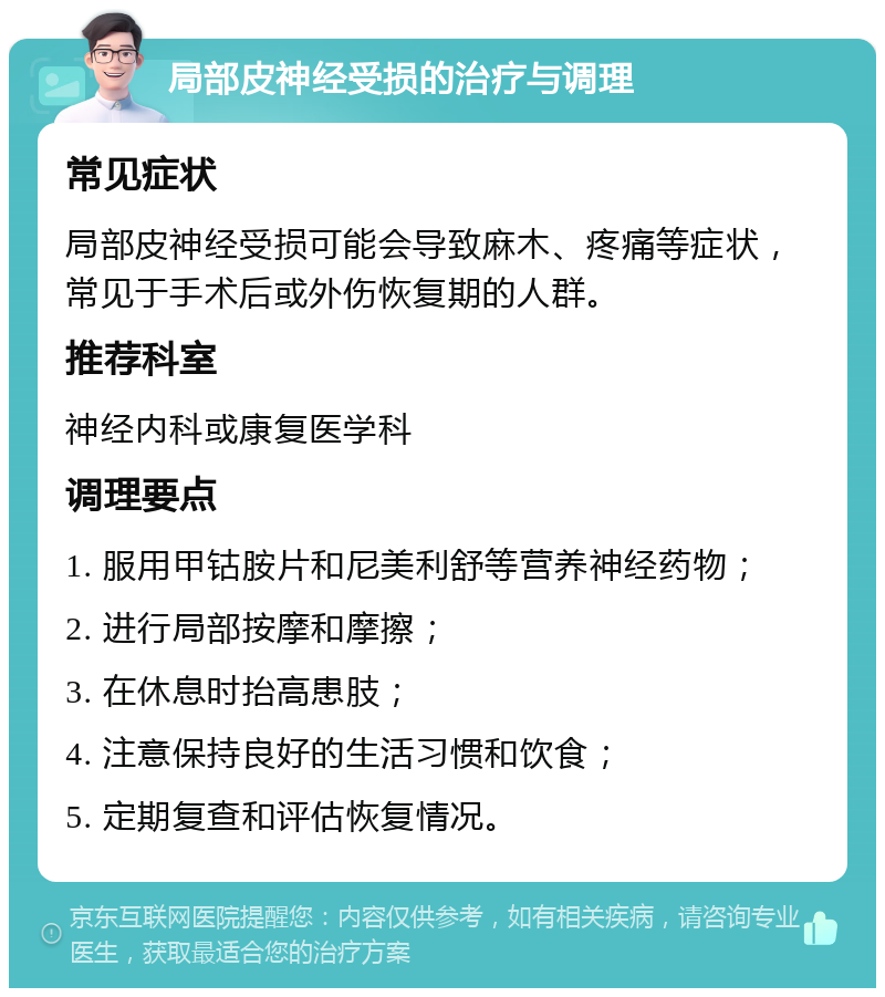 局部皮神经受损的治疗与调理 常见症状 局部皮神经受损可能会导致麻木、疼痛等症状，常见于手术后或外伤恢复期的人群。 推荐科室 神经内科或康复医学科 调理要点 1. 服用甲钴胺片和尼美利舒等营养神经药物； 2. 进行局部按摩和摩擦； 3. 在休息时抬高患肢； 4. 注意保持良好的生活习惯和饮食； 5. 定期复查和评估恢复情况。