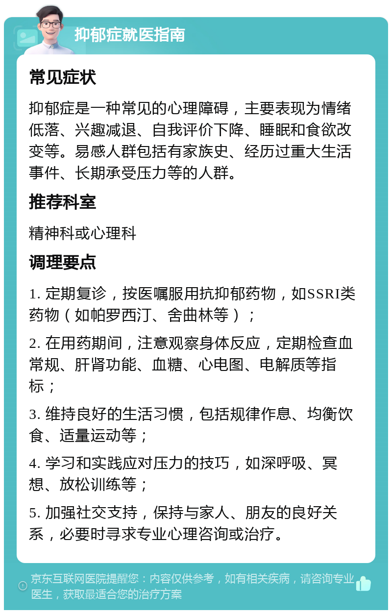 抑郁症就医指南 常见症状 抑郁症是一种常见的心理障碍，主要表现为情绪低落、兴趣减退、自我评价下降、睡眠和食欲改变等。易感人群包括有家族史、经历过重大生活事件、长期承受压力等的人群。 推荐科室 精神科或心理科 调理要点 1. 定期复诊，按医嘱服用抗抑郁药物，如SSRI类药物（如帕罗西汀、舍曲林等）； 2. 在用药期间，注意观察身体反应，定期检查血常规、肝肾功能、血糖、心电图、电解质等指标； 3. 维持良好的生活习惯，包括规律作息、均衡饮食、适量运动等； 4. 学习和实践应对压力的技巧，如深呼吸、冥想、放松训练等； 5. 加强社交支持，保持与家人、朋友的良好关系，必要时寻求专业心理咨询或治疗。