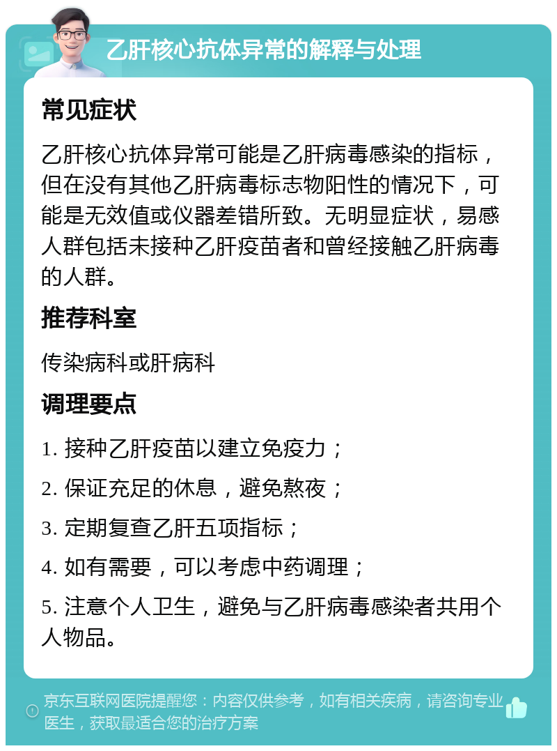 乙肝核心抗体异常的解释与处理 常见症状 乙肝核心抗体异常可能是乙肝病毒感染的指标，但在没有其他乙肝病毒标志物阳性的情况下，可能是无效值或仪器差错所致。无明显症状，易感人群包括未接种乙肝疫苗者和曾经接触乙肝病毒的人群。 推荐科室 传染病科或肝病科 调理要点 1. 接种乙肝疫苗以建立免疫力； 2. 保证充足的休息，避免熬夜； 3. 定期复查乙肝五项指标； 4. 如有需要，可以考虑中药调理； 5. 注意个人卫生，避免与乙肝病毒感染者共用个人物品。