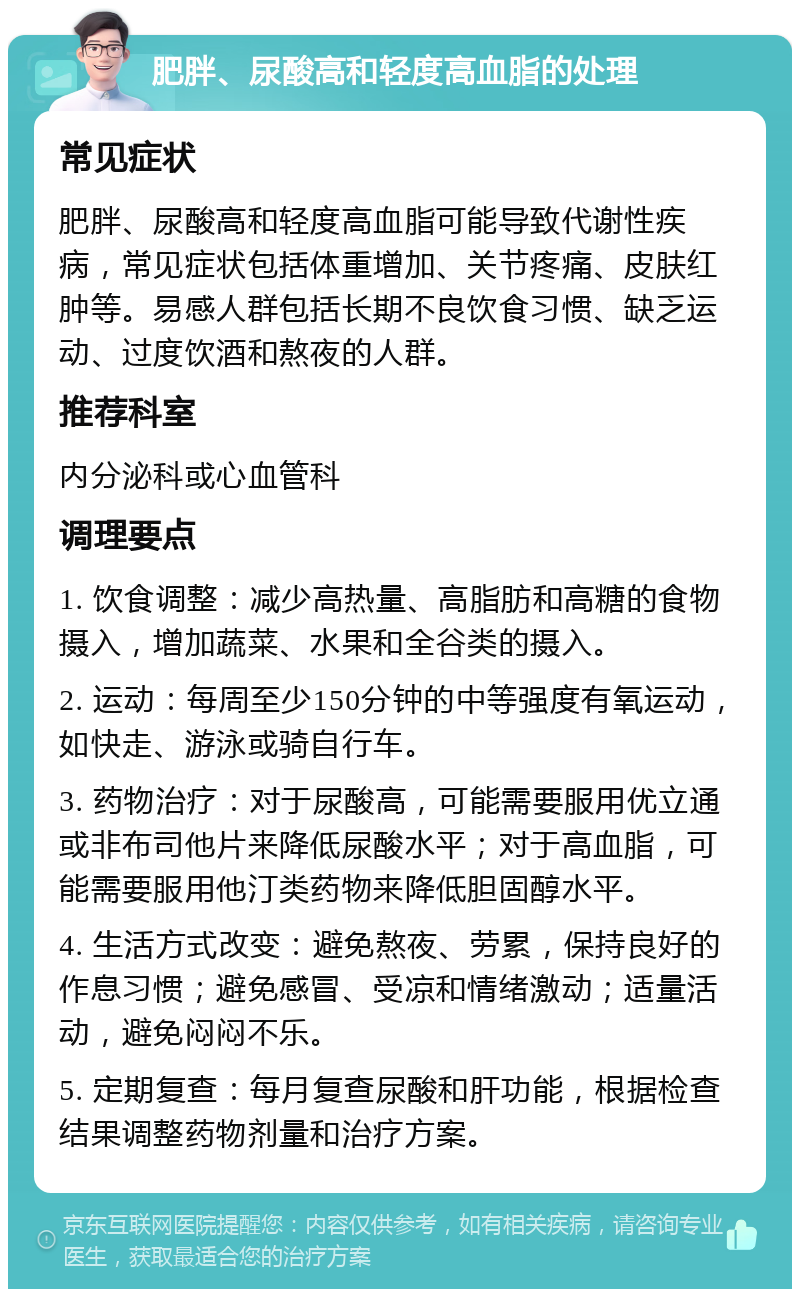 肥胖、尿酸高和轻度高血脂的处理 常见症状 肥胖、尿酸高和轻度高血脂可能导致代谢性疾病，常见症状包括体重增加、关节疼痛、皮肤红肿等。易感人群包括长期不良饮食习惯、缺乏运动、过度饮酒和熬夜的人群。 推荐科室 内分泌科或心血管科 调理要点 1. 饮食调整：减少高热量、高脂肪和高糖的食物摄入，增加蔬菜、水果和全谷类的摄入。 2. 运动：每周至少150分钟的中等强度有氧运动，如快走、游泳或骑自行车。 3. 药物治疗：对于尿酸高，可能需要服用优立通或非布司他片来降低尿酸水平；对于高血脂，可能需要服用他汀类药物来降低胆固醇水平。 4. 生活方式改变：避免熬夜、劳累，保持良好的作息习惯；避免感冒、受凉和情绪激动；适量活动，避免闷闷不乐。 5. 定期复查：每月复查尿酸和肝功能，根据检查结果调整药物剂量和治疗方案。